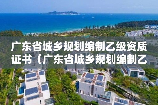 广东省城乡规划编制乙级资质证书（广东省城乡规划编制乙级资质证书下载）