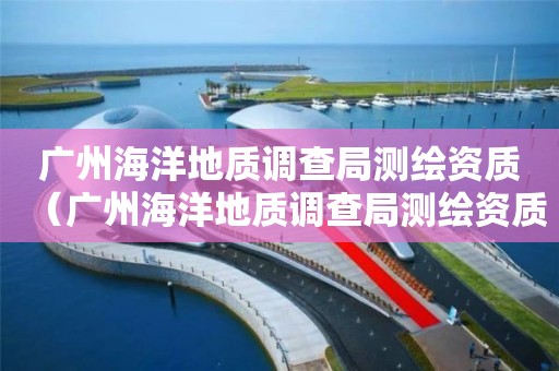 广州海洋地质调查局测绘资质（广州海洋地质调查局测绘资质公示）