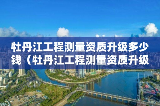 牡丹江工程测量资质升级多少钱（牡丹江工程测量资质升级多少钱一年）