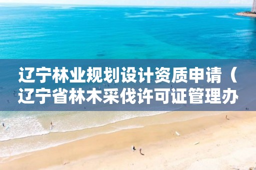 辽宁林业规划设计资质申请（辽宁省林木采伐许可证管理办法）