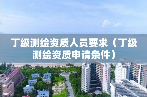 丁级测绘资质人员要求（丁级测绘资质申请条件）