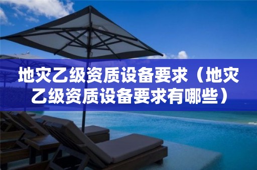 地灾乙级资质设备要求（地灾乙级资质设备要求有哪些）
