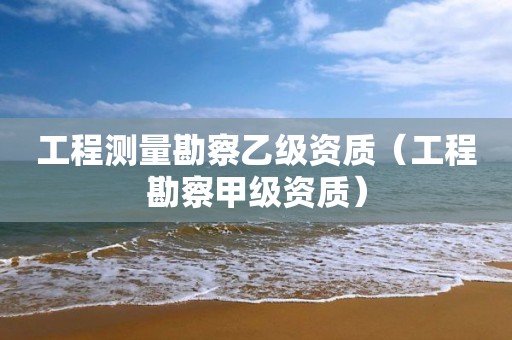 工程测量勘察乙级资质（工程勘察甲级资质）