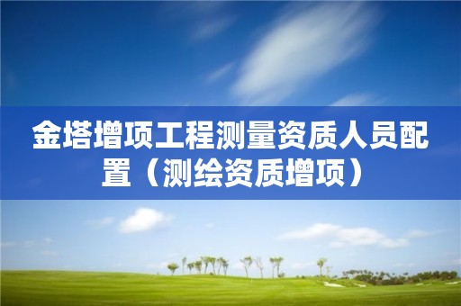 金塔增项工程测量资质人员配置（测绘资质增项）