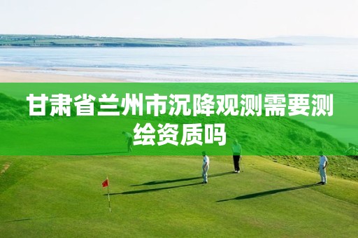 甘肃省兰州市沉降观测需要测绘资质吗