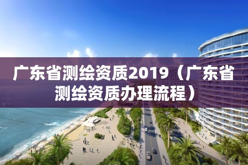 广东省测绘资质2019(广东省测绘资质办理流程)