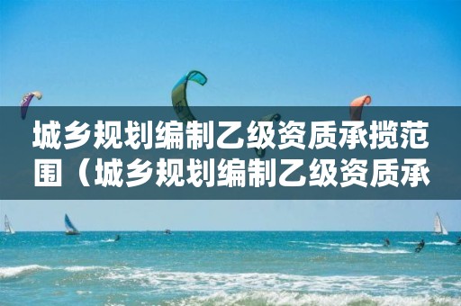 城乡规划编制乙级资质承揽范围（城乡规划编制乙级资质承揽范围有哪些）