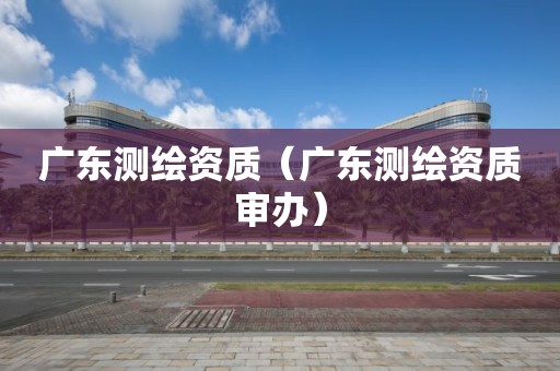 广东测绘资质（广东测绘资质审办）