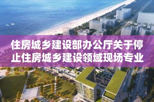 住房城乡建设部办公厅关于停止住房城乡建设领域现场专业人员统一考核发证工作的通知