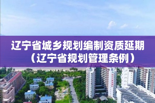 辽宁省城乡规划编制资质延期（辽宁省规划管理条例）