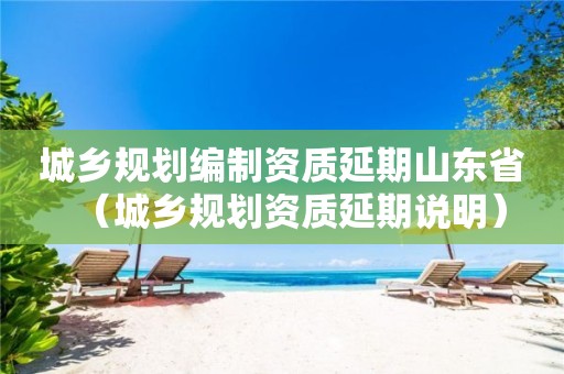 城乡规划编制资质延期山东省（延期说明）