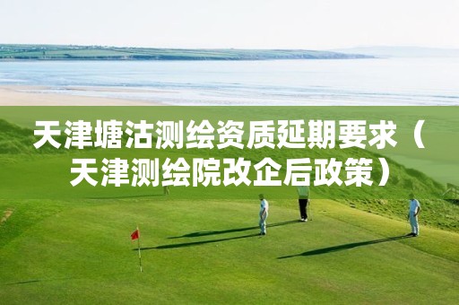 天津塘沽测绘资质延期要求(天津测绘院改企后政策) 天津塘沽测绘资质延期要求(天津测绘院改企后政策)