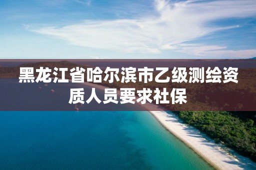 黑龙江省哈尔滨市乙级测绘资质人员要求社保 黑龙江省哈尔滨市乙级测绘资质人员要求社保