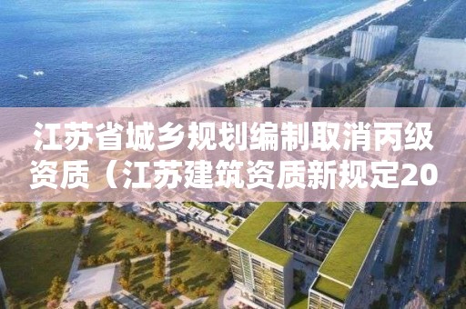 江苏省城乡规划编制取消丙级资质（江苏建筑资质新规定2021）
