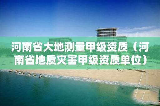 河南省大地测量甲级资质（河南省地质灾害甲级资质单位）