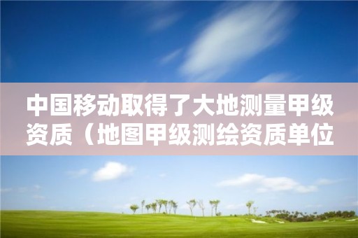 中国移动取得了大地测量甲级资质（地图甲级测绘资质单位）