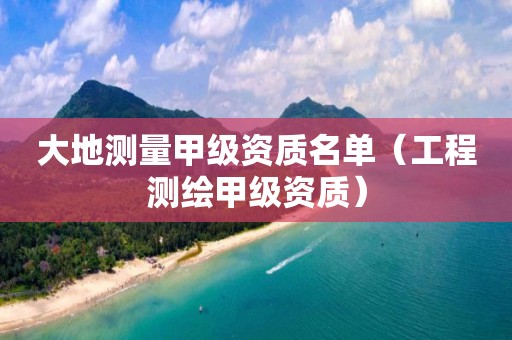 大地测量甲级资质名单（工程测绘甲级资质）