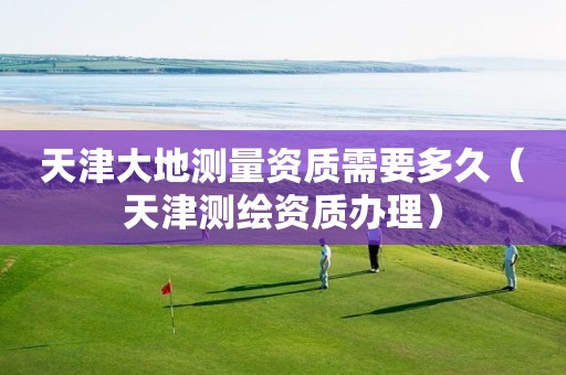 天津大地测量资质需要多久（天津测绘资质办理）