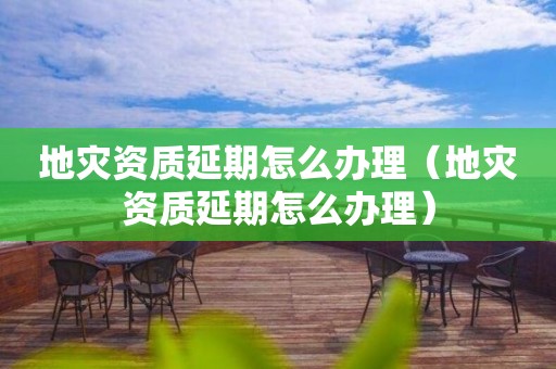 地灾资质延期怎么办理（地灾资质延期怎么办理）