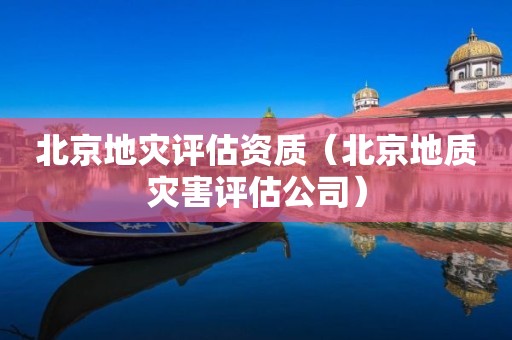 北京地灾评估资质（北京地质灾害评估公司）