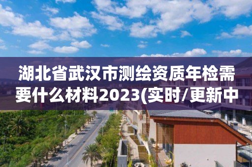 湖北省武汉市测绘资质年检需要什么材料2023(实时/更新中)