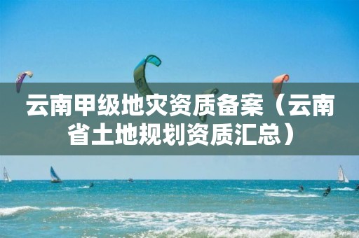 云南甲级地灾资质备案（云南省土地规划资质汇总）