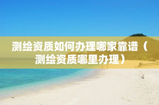测绘资质如何办理哪家靠谱（测绘资质哪里办理）
