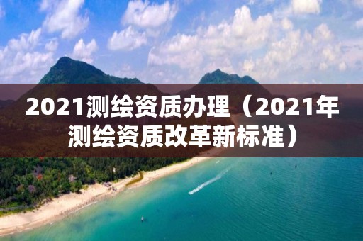 2021测绘资质办理（2021年测绘资质改革新标准）
