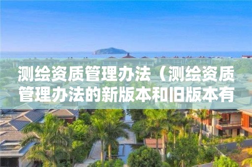 测绘资质管理办法（测绘资质管理办法的新版本和旧版本有什么区别）