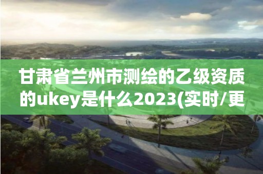 甘肃省兰州市测绘的乙级资质的ukey是什么2023(实时/更新中)