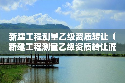 新建工程测量乙级资质转让（新建工程测量乙级资质转让流程）
