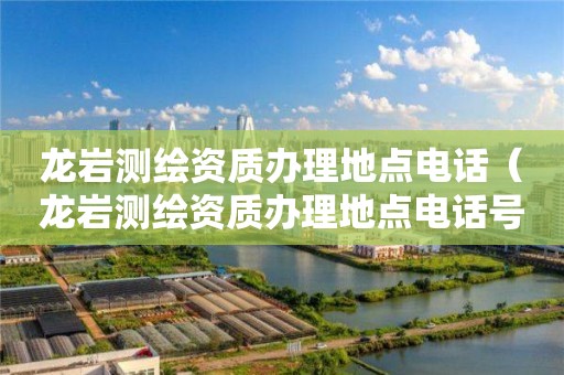 龙岩测绘资质办理地点电话(龙岩测绘资质办理地点电话号码)