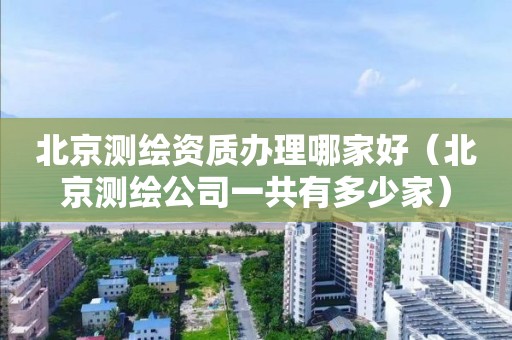 北京测绘资质办理哪家好(北京测绘公司一共有多少家)