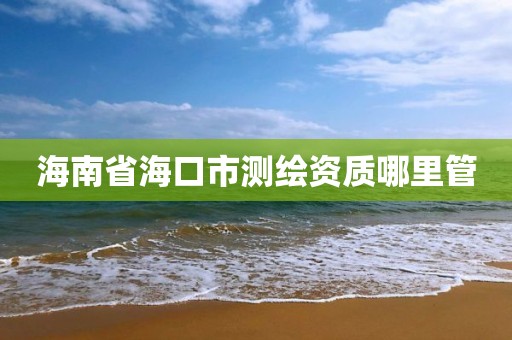 海南省海口市测绘资质哪里管 海南省海口市测绘资质哪里管