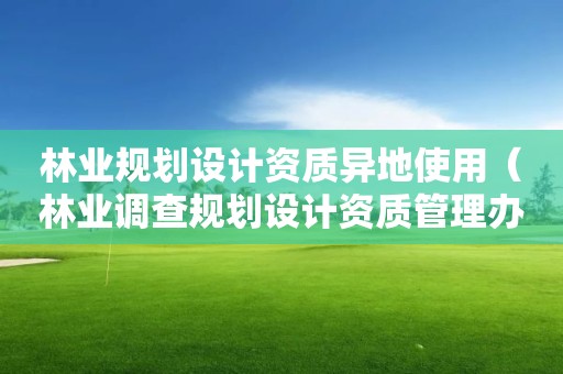 林业规划设计资质异地使用（林业调查规划设计资质管理办法）