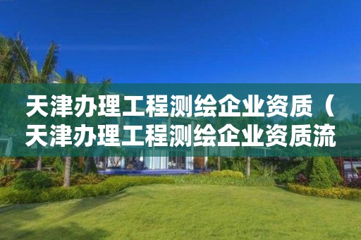 天津办理工程测绘企业资质(天津办理工程测绘企业资质流程)