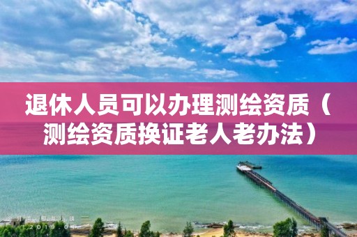 退休人员可以办理测绘资质（测绘资质换证老人老办法）