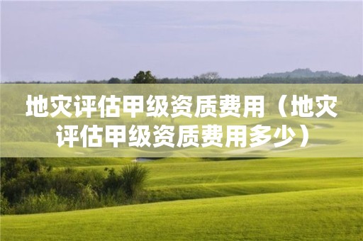 地灾评估甲级资质费用（地灾评估甲级资质费用多少）