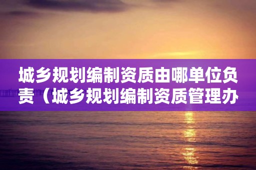 城乡规划编制资质由哪单位负责（城乡规划编制资质管理办法）