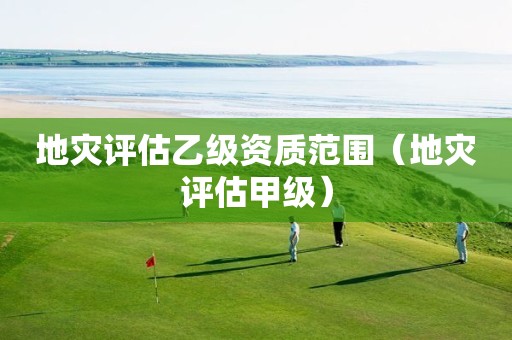 地灾评估乙级资质范围（地灾评估甲级）