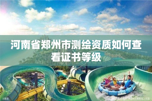 河南省郑州市测绘资质如何查看证书等级 河南省郑州市测绘资质如何查看证书等级