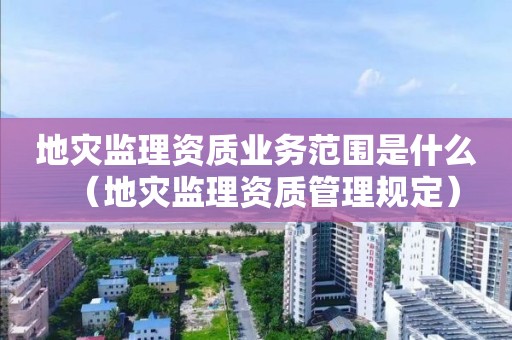 地灾监理资质业务范围是什么（地灾监理资质管理规定）