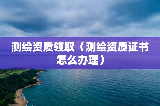 测绘资质领取（测绘资质证书怎么办理）