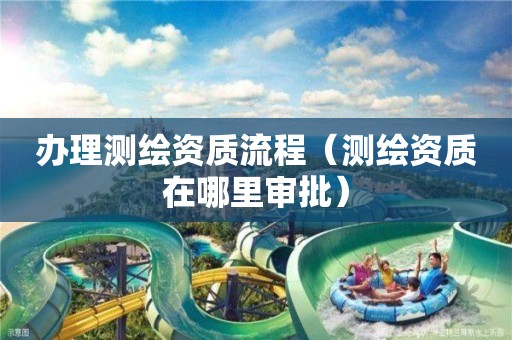 办理测绘资质流程(测绘资质在哪里审批)