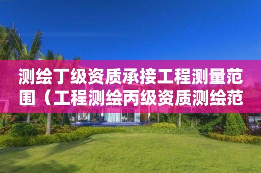 测绘丁级资质承接工程测量范围（工程测绘丙级资质测绘范围）