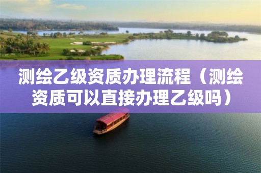 测绘乙级资质办理流程(测绘资质可以直接办理乙级吗)