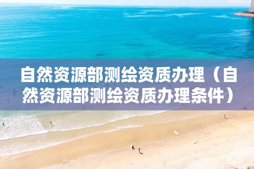 自然资源部测绘资质办理（自然资源部测绘资质办理条件）