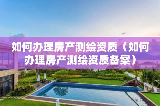 如何办理房产测绘资质（如何办理房产测绘资质备案）