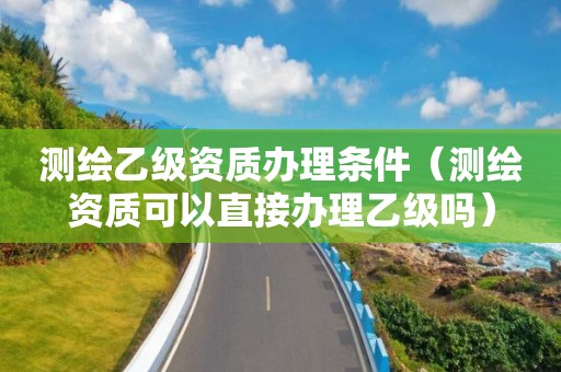 测绘乙级资质办理条件（测绘资质可以直接办理乙级吗）