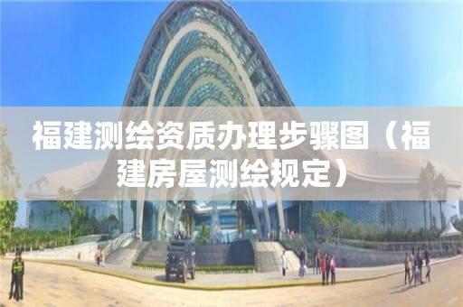 福建测绘资质办理步骤图(福建房屋测绘规定)